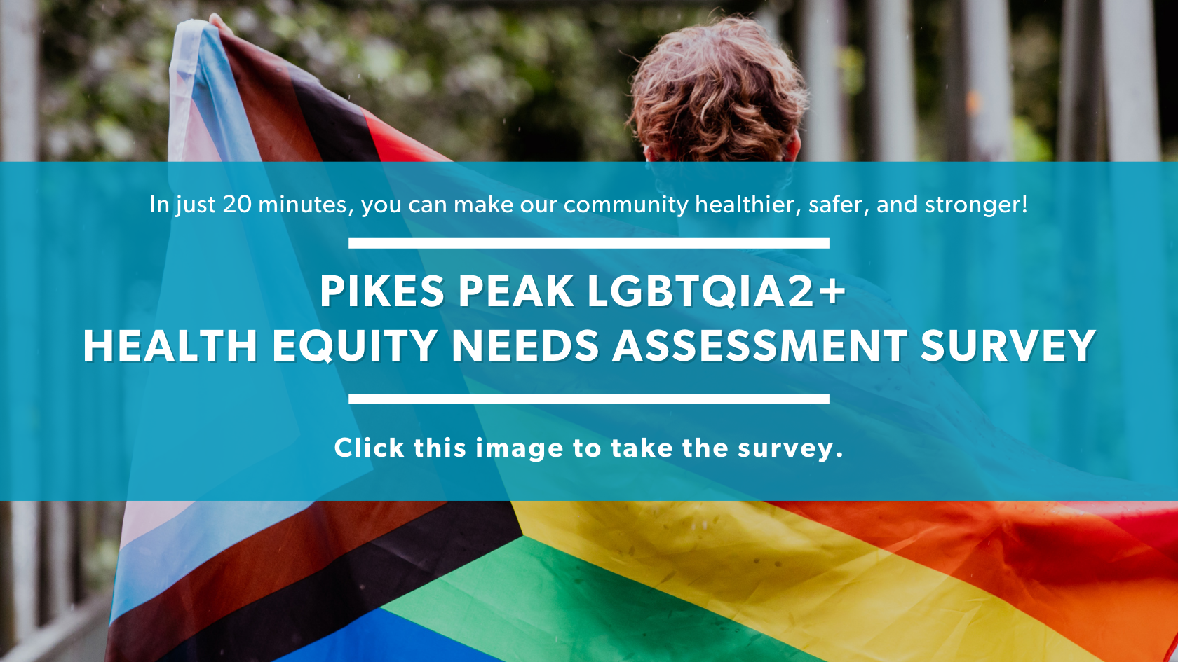 Image of person holding Progress Pride flag overlaid with the words in just 20 minutes, you can make our community healthier, safer, and stronger. Pikes Peak LGBTQIA2+ Health Equity Needs Assessment Survey Click this image to take the survey.